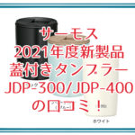 サーモス 2021年度新製品 蓋付きタンブラーJDP-300/JDP-400の口コミをレビュー！