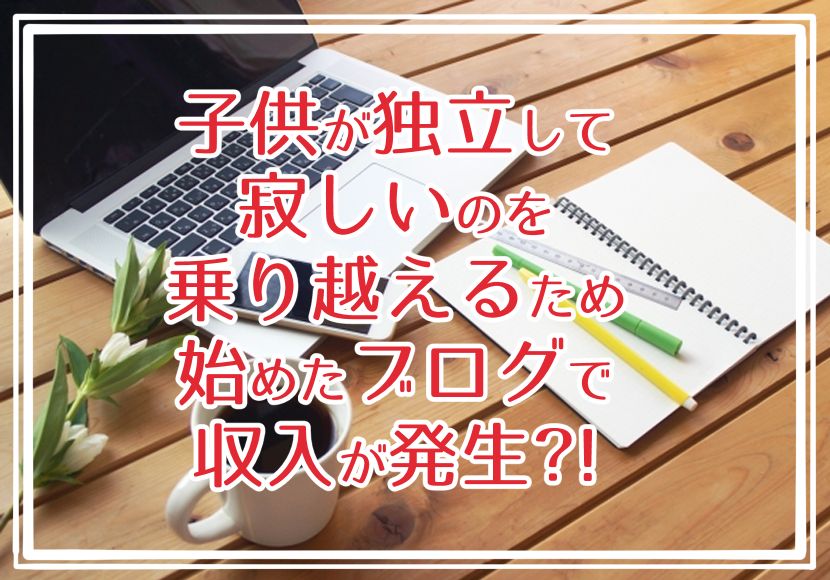 子供が独立して寂しいのを乗り越えるため始めたブログで収入が発生?!